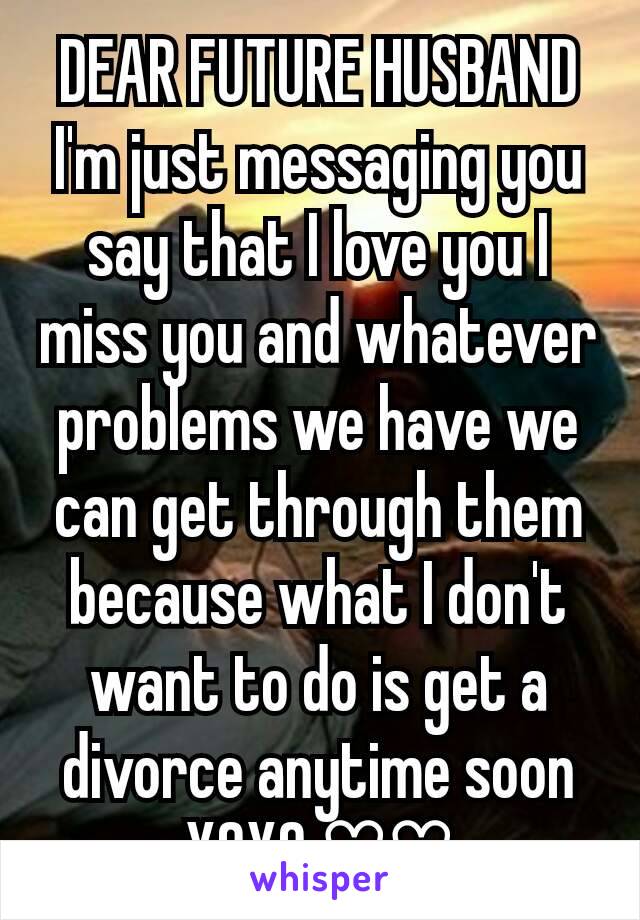 DEAR FUTURE HUSBAND I'm just messaging you say that I love you I miss you and whatever problems we have we can get through them because what I don't want to do is get a divorce anytime soon XOXO ♡♡