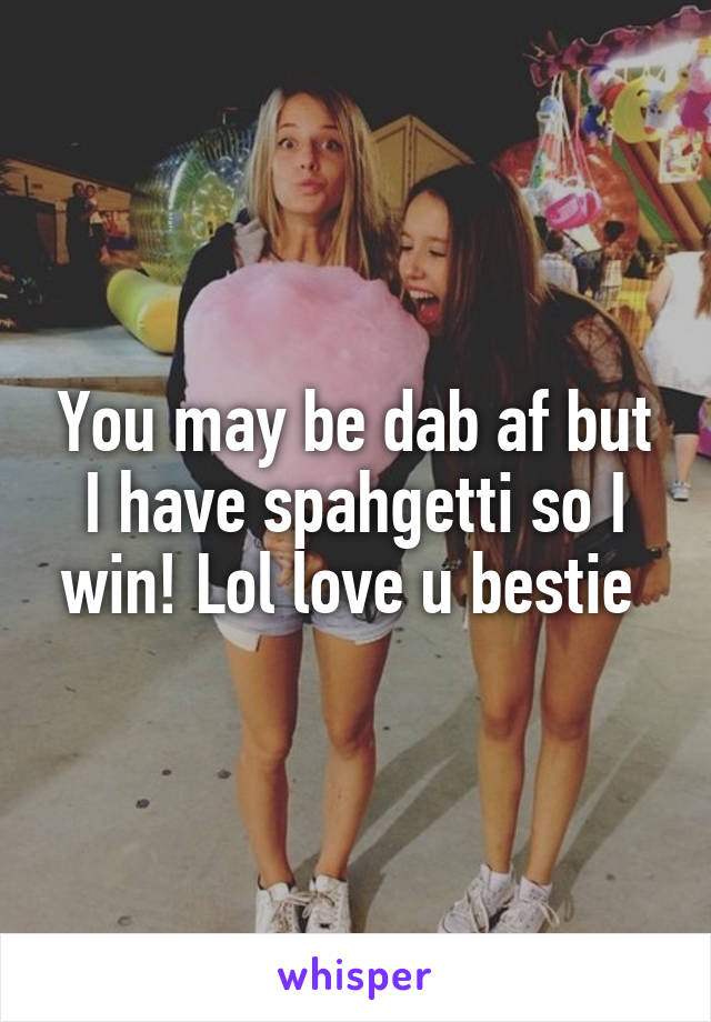 You may be dab af but I have spahgetti so I win! Lol love u bestie 