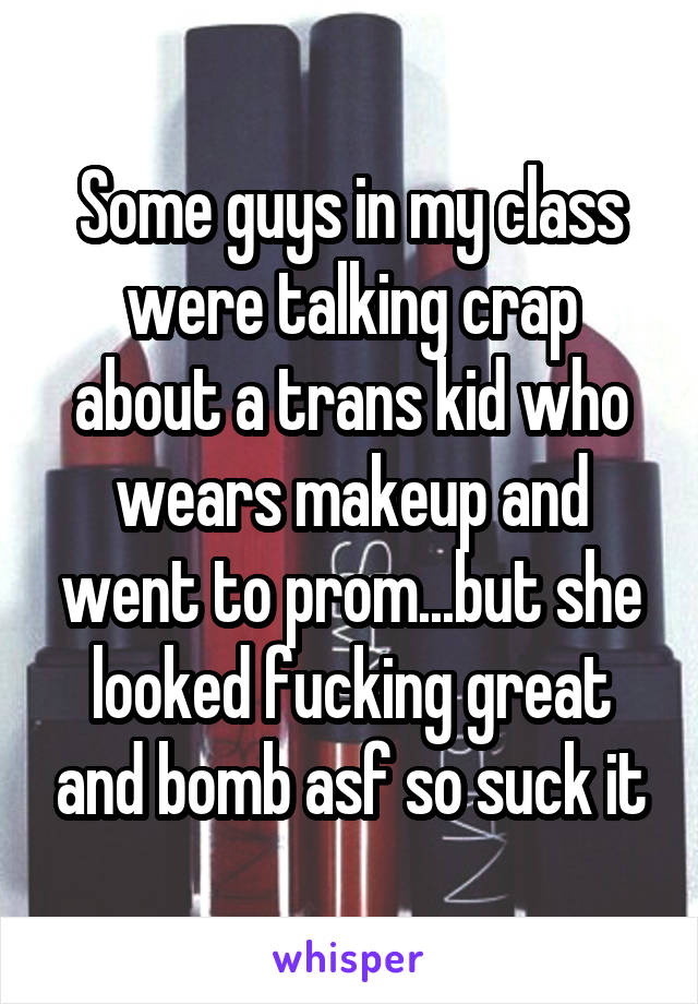 Some guys in my class were talking crap about a trans kid who wears makeup and went to prom...but she looked fucking great and bomb asf so suck it