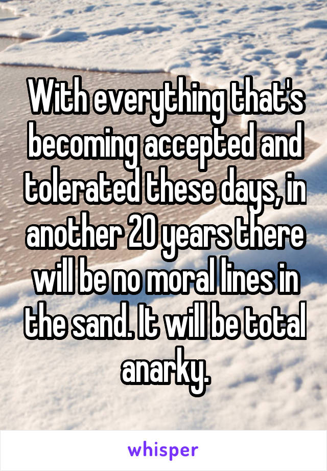 With everything that's becoming accepted and tolerated these days, in another 20 years there will be no moral lines in the sand. It will be total anarky.