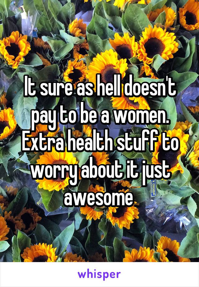 It sure as hell doesn't pay to be a women. Extra health stuff to worry about it just awesome 