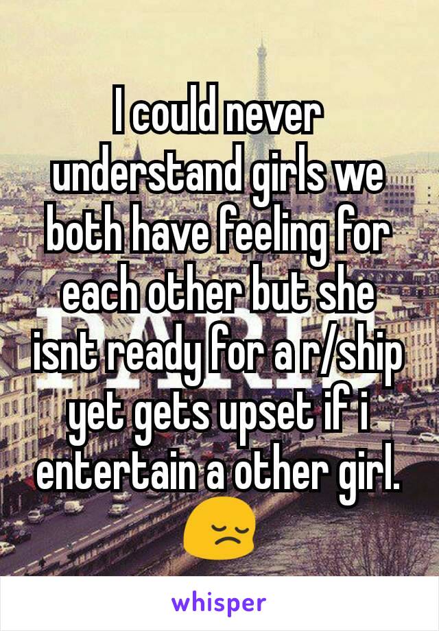 I could never understand girls we both have feeling for each other but she isnt ready for a r/ship yet gets upset if i entertain a other girl. 😔