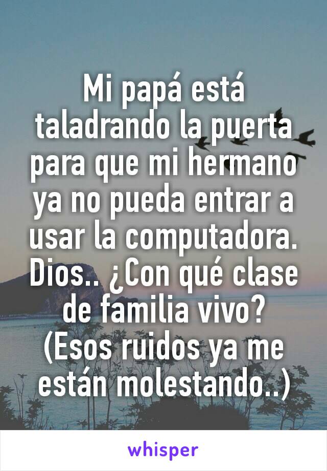 Mi papá está taladrando la puerta para que mi hermano ya no pueda entrar a usar la computadora. Dios.. ¿Con qué clase de familia vivo?
(Esos ruidos ya me están molestando..)