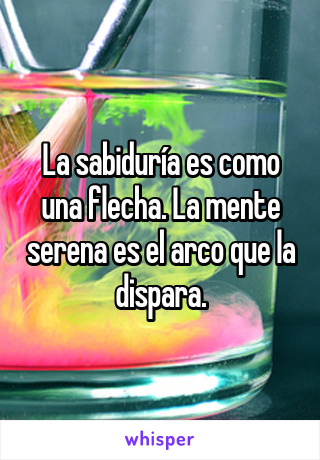 La sabiduría es como una flecha. La mente serena es el arco que la dispara.