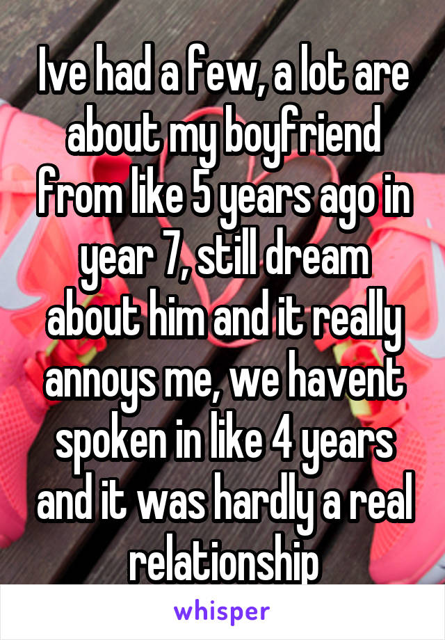 Ive had a few, a lot are about my boyfriend from like 5 years ago in year 7, still dream about him and it really annoys me, we havent spoken in like 4 years and it was hardly a real relationship