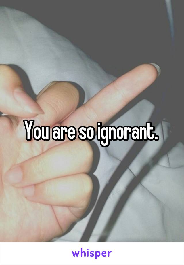 You are so ignorant. 