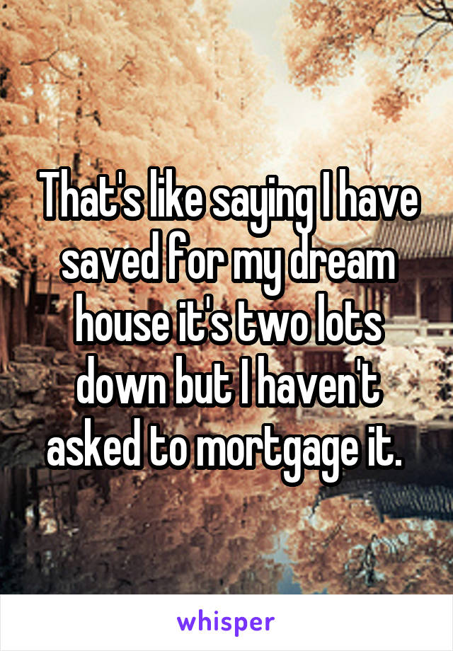 That's like saying I have saved for my dream house it's two lots down but I haven't asked to mortgage it. 