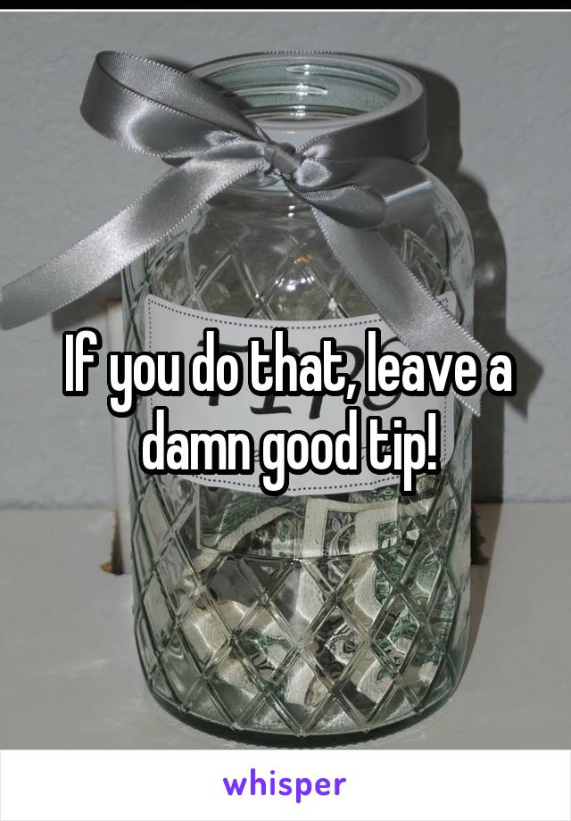 If you do that, leave a
damn good tip!