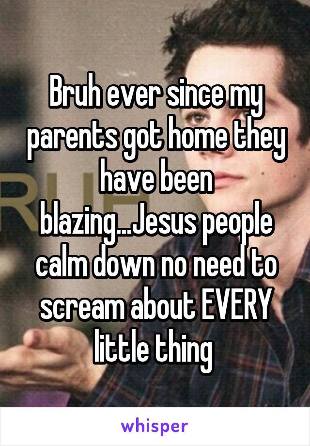 Bruh ever since my parents got home they have been blazing...Jesus people calm down no need to scream about EVERY little thing 