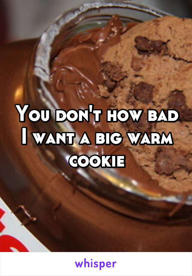 You don't how bad I want a big warm cookie