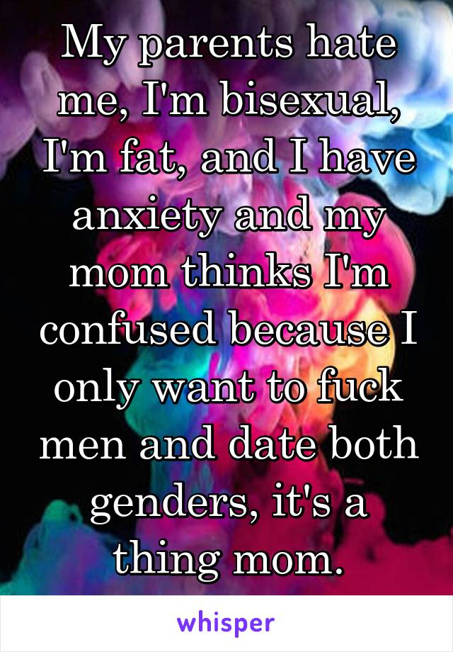 My parents hate me, I'm bisexual, I'm fat, and I have anxiety and my mom thinks I'm confused because I only want to fuck men and date both genders, it's a thing mom.
FUCK YOU