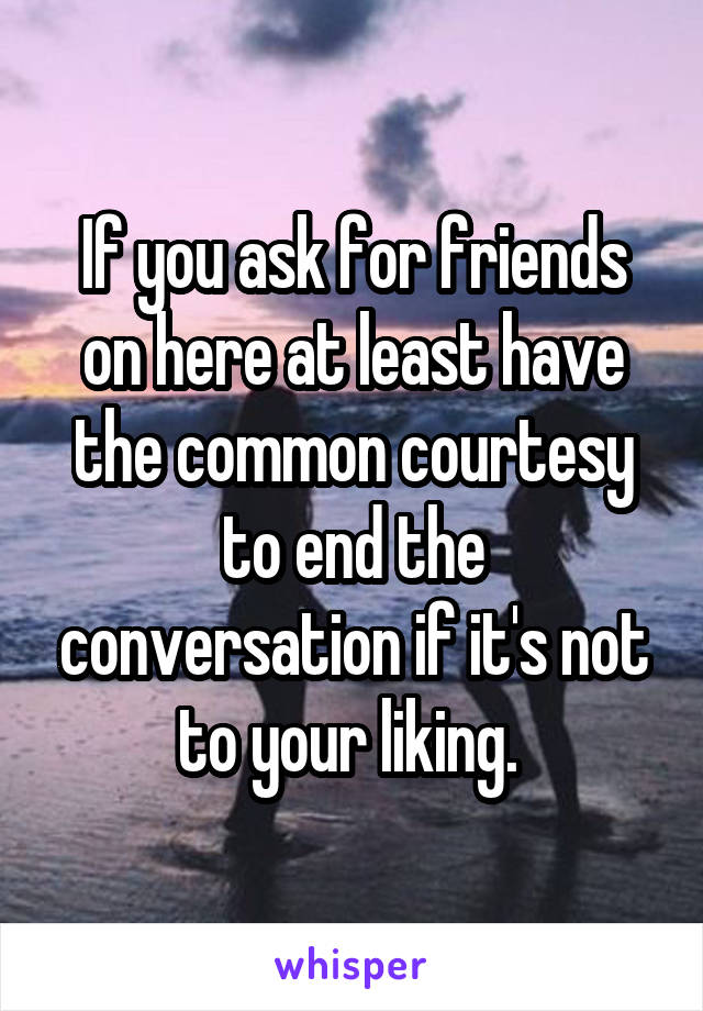 If you ask for friends on here at least have the common courtesy to end the conversation if it's not to your liking. 