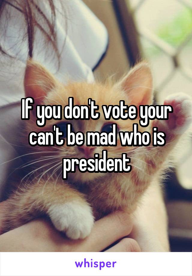 If you don't vote your can't be mad who is president