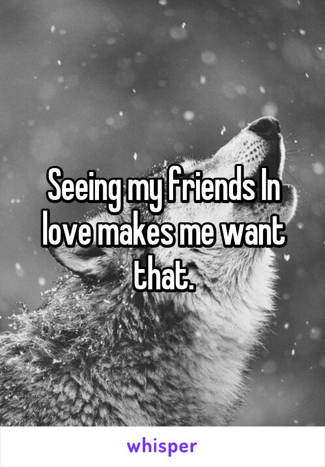 Seeing my friends In love makes me want that.