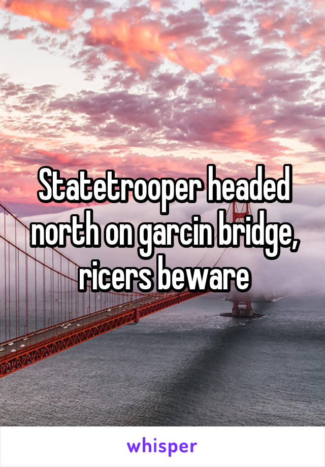 Statetrooper headed north on garcin bridge, ricers beware