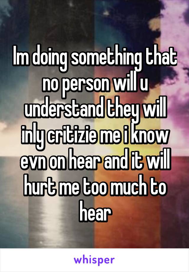 Im doing something that no person will u understand they will inly critizie me i know evn on hear and it will hurt me too much to hear