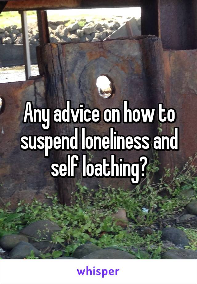 Any advice on how to suspend loneliness and self loathing?