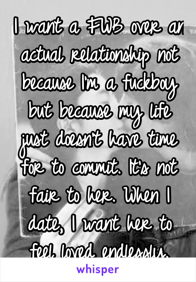 I want a FWB over an actual relationship not because I'm a fuckboy but because my life just doesn't have time for to commit. It's not fair to her. When I date, I want her to feel loved endlessly.