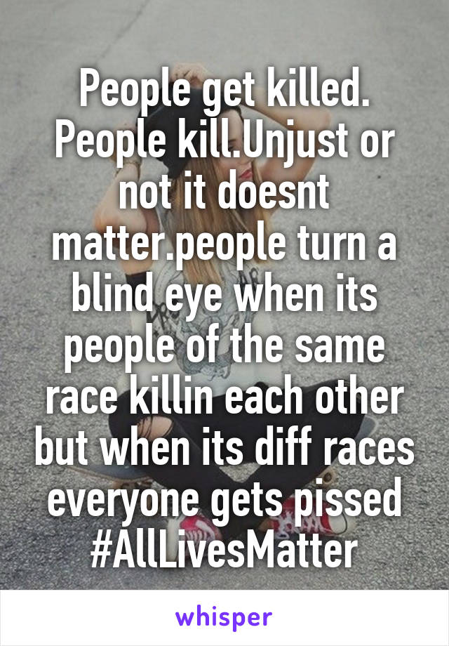 People get killed. People kill.Unjust or not it doesnt matter.people turn a blind eye when its people of the same race killin each other but when its diff races everyone gets pissed #AllLivesMatter