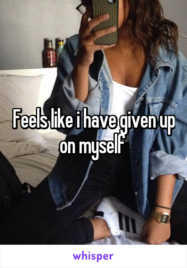 Feels like i have given up on myself 