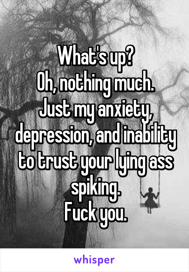 What's up?
Oh, nothing much.
Just my anxiety, depression, and inability to trust your lying ass spiking.
Fuck you.