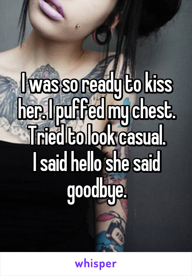 I was so ready to kiss her. I puffed my chest. Tried to look casual.
I said hello she said goodbye.