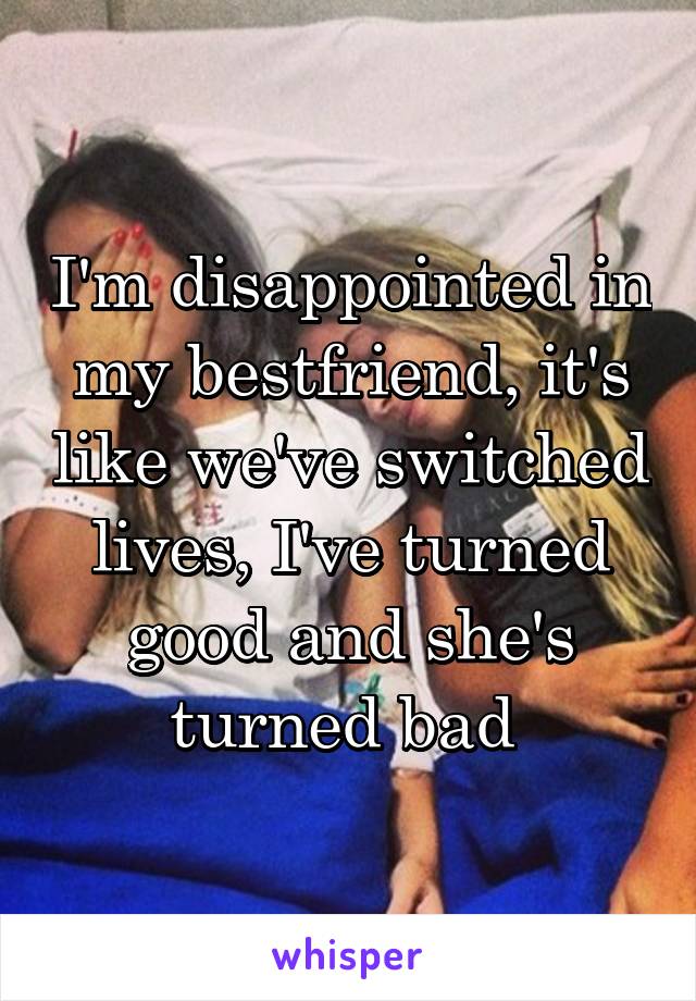 I'm disappointed in my bestfriend, it's like we've switched lives, I've turned good and she's turned bad 