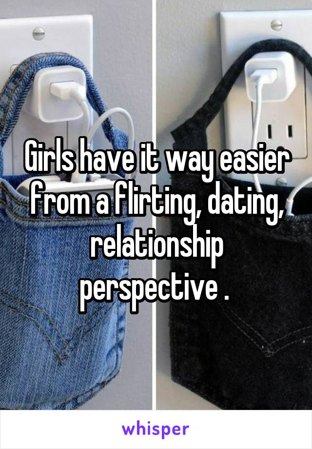 Girls have it way easier from a flirting, dating, relationship perspective . 