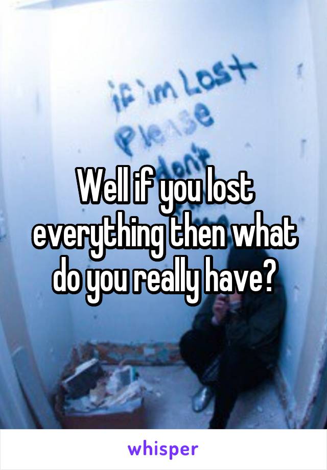 Well if you lost everything then what do you really have?