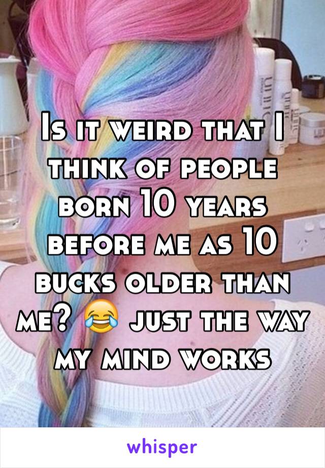 Is it weird that I think of people born 10 years before me as 10 bucks older than me? 😂 just the way my mind works