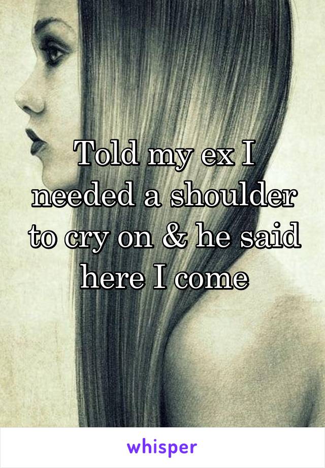 Told my ex I needed a shoulder to cry on & he said here I come
