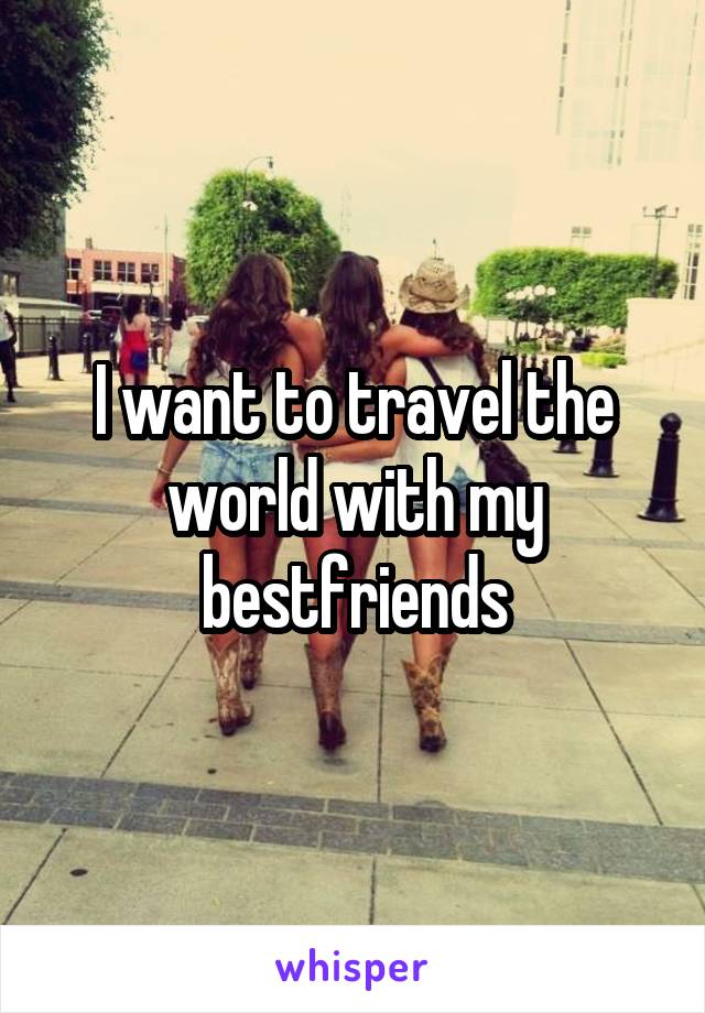 I want to travel the world with my bestfriends