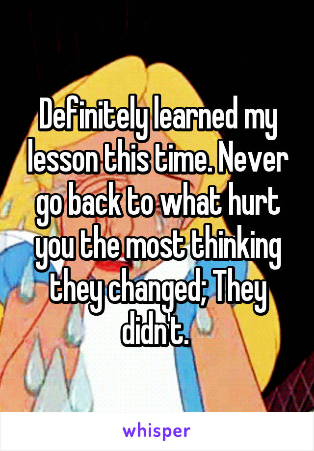 Definitely learned my lesson this time. Never go back to what hurt you the most thinking they changed; They didn't. 