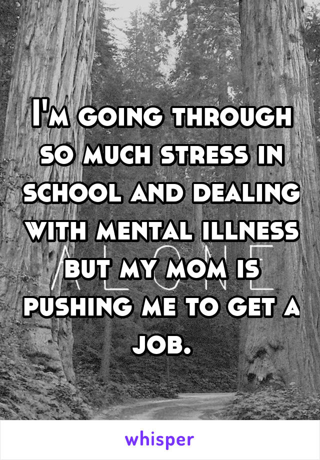 I'm going through so much stress in school and dealing with mental illness but my mom is pushing me to get a job.