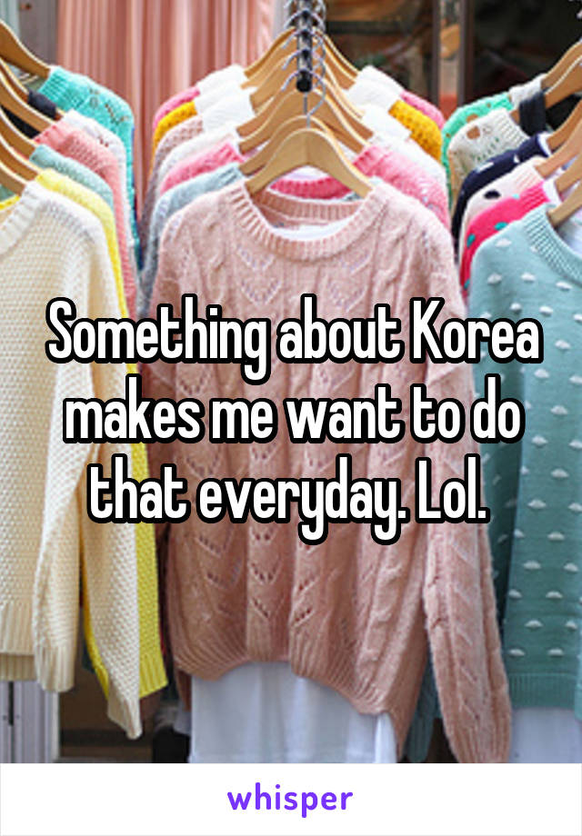 Something about Korea makes me want to do that everyday. Lol. 