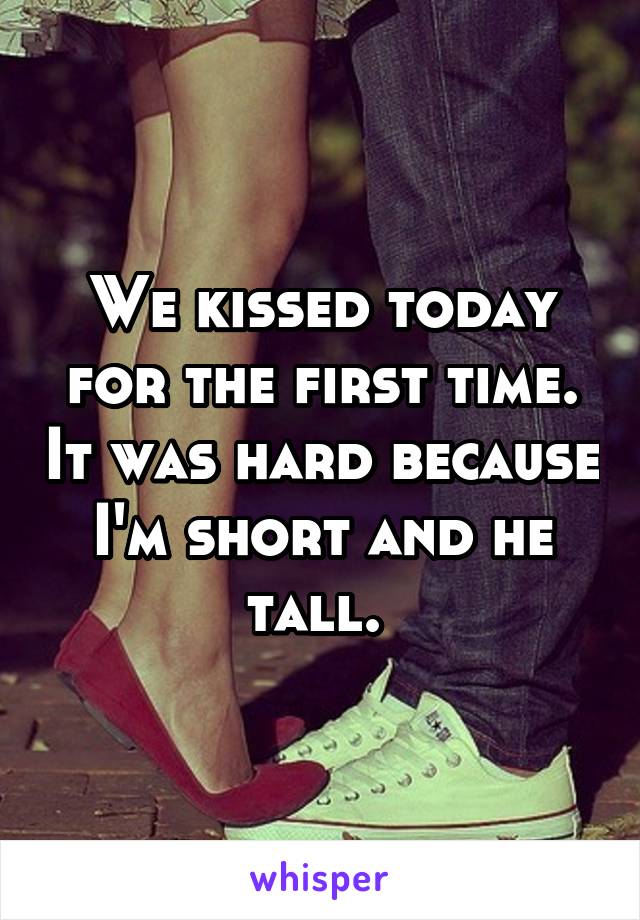 We kissed today for the first time. It was hard because I'm short and he tall. 