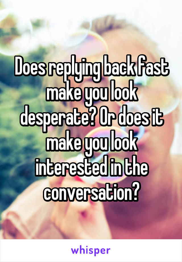 Does replying back fast make you look desperate? Or does it make you look interested in the conversation?