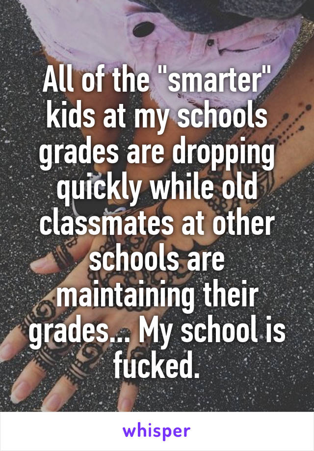 All of the "smarter" kids at my schools grades are dropping quickly while old classmates at other schools are maintaining their grades... My school is fucked.