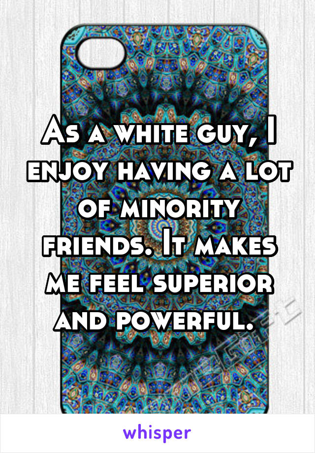 As a white guy, I enjoy having a lot of minority friends. It makes me feel superior and powerful. 