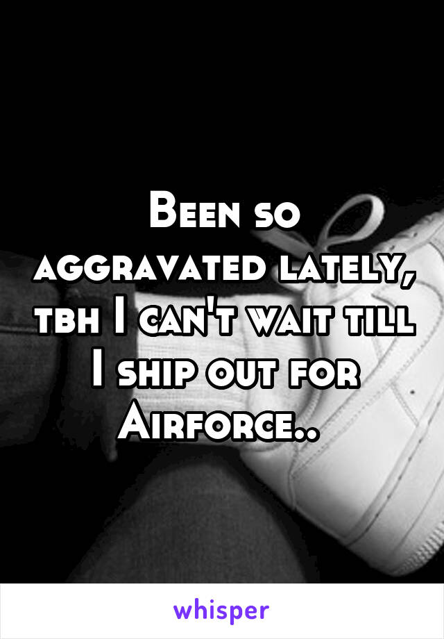 Been so aggravated lately, tbh I can't wait till I ship out for Airforce.. 