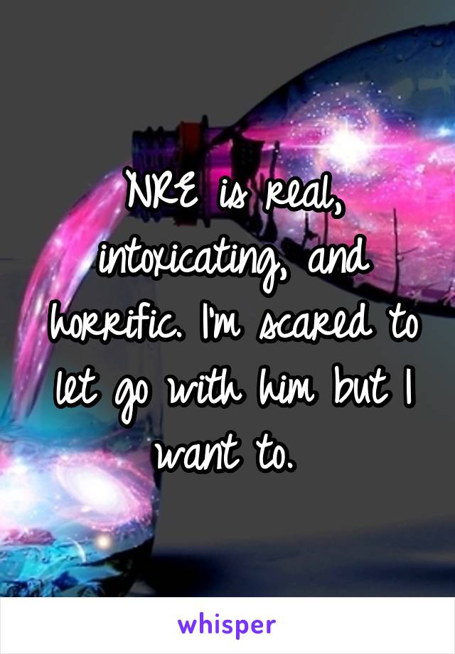 NRE is real, intoxicating, and horrific. I'm scared to let go with him but I want to. 