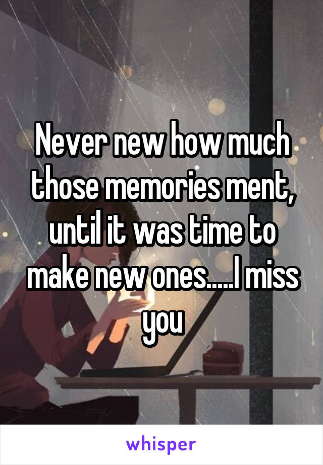 Never new how much those memories ment, until it was time to make new ones.....I miss you