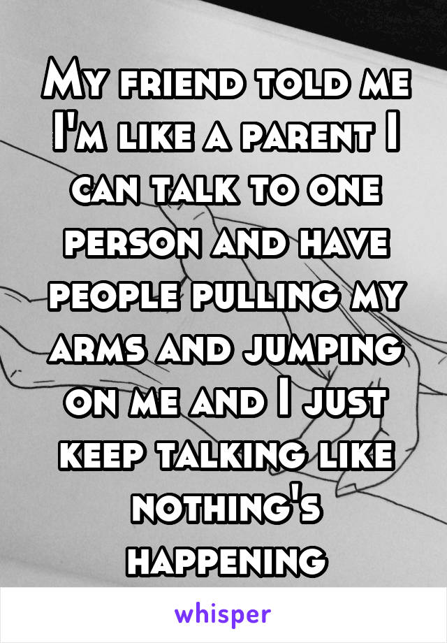 My friend told me I'm like a parent I can talk to one person and have people pulling my arms and jumping on me and I just keep talking like nothing's happening