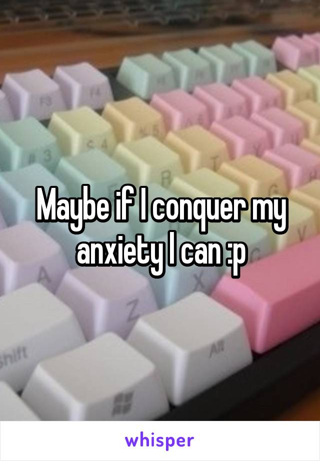 Maybe if I conquer my anxiety I can :p