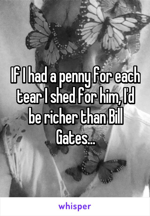 If I had a penny for each tear I shed for him, I'd be richer than Bill Gates...