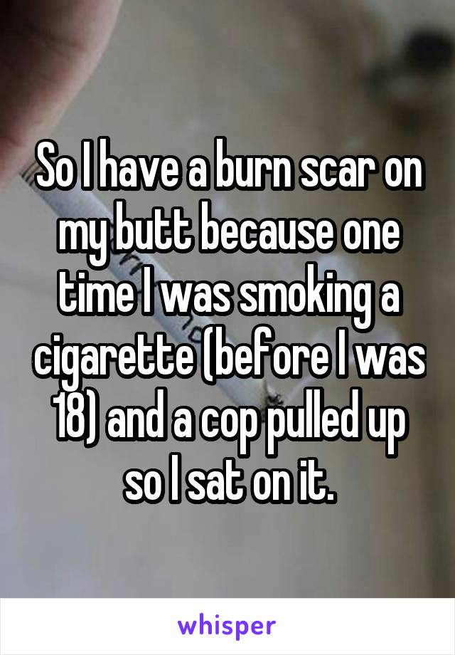 So I have a burn scar on my butt because one time I was smoking a cigarette (before I was 18) and a cop pulled up so I sat on it.