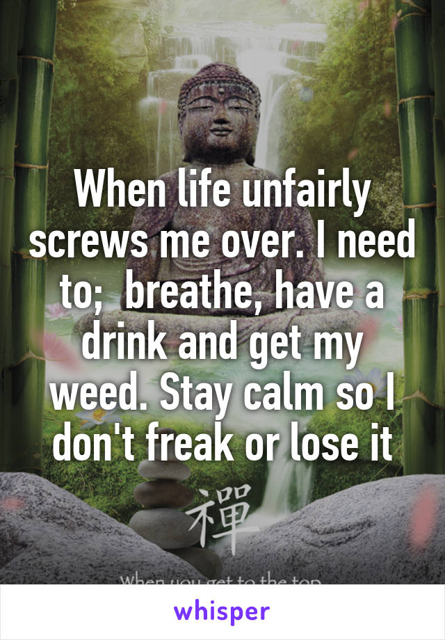 When life unfairly screws me over. I need to;  breathe, have a drink and get my weed. Stay calm so I don't freak or lose it