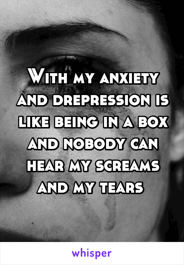 With my anxiety and drepression is like being in a box and nobody can hear my screams and my tears 