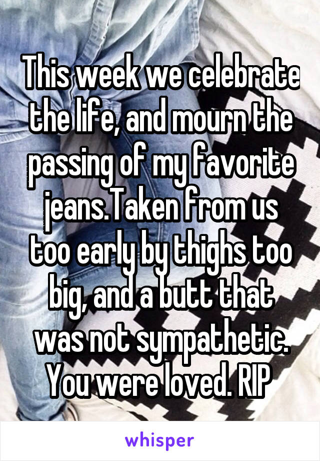 This week we celebrate the life, and mourn the passing of my favorite jeans.Taken from us too early by thighs too big, and a butt that was not sympathetic. You were loved. RIP 