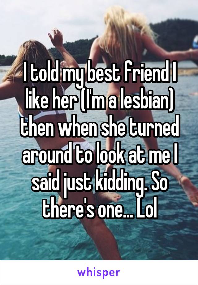 I told my best friend I like her (I'm a lesbian) then when she turned around to look at me I said just kidding. So there's one... Lol